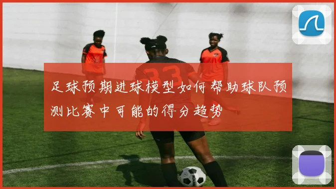 足球预期进球模型如何帮助球队预测比赛中可能的得分趋势
